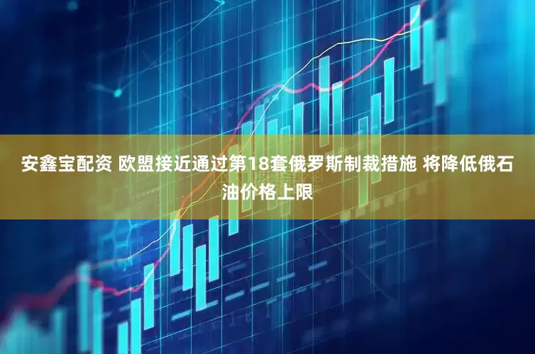 安鑫宝配资 欧盟接近通过第18套俄罗斯制裁措施 将降低俄石油价格上限