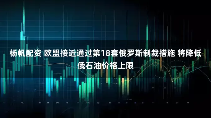 杨帆配资 欧盟接近通过第18套俄罗斯制裁措施 将降低俄石油价格上限