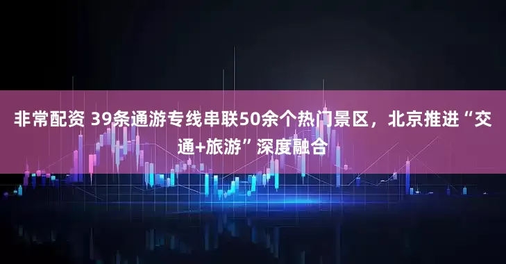 非常配资 39条通游专线串联50余个热门景区，北京推进“交通+旅游”深度融合