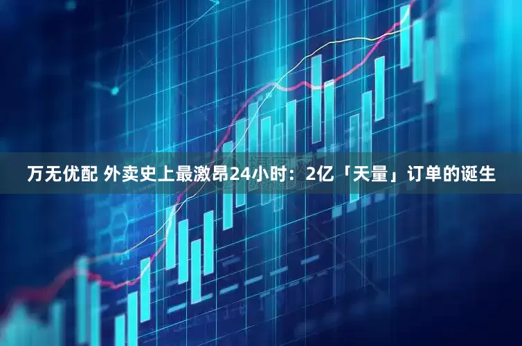 万无优配 外卖史上最激昂24小时：2亿「天量」订单的诞生