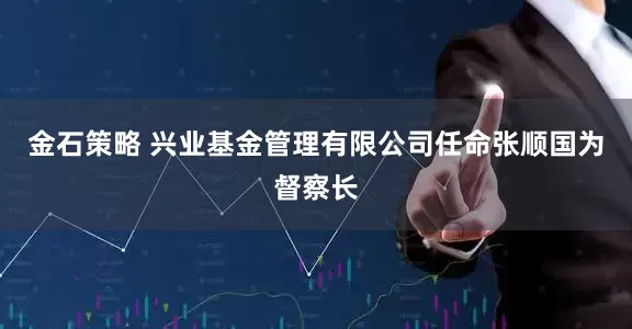 金石策略 兴业基金管理有限公司任命张顺国为督察长
