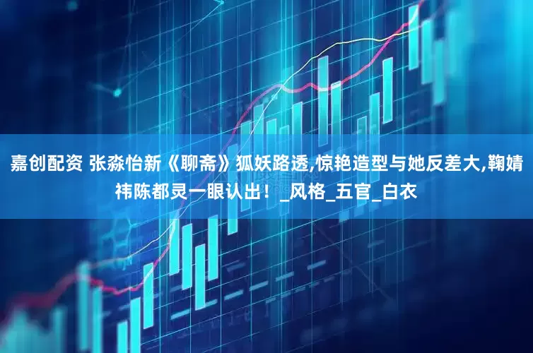 嘉创配资 张淼怡新《聊斋》狐妖路透,惊艳造型与她反差大,鞠婧祎陈都灵一眼认出！_风格_五官_白衣