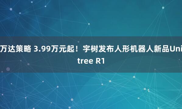 万达策略 3.99万元起！宇树发布人形机器人新品Unitree R1