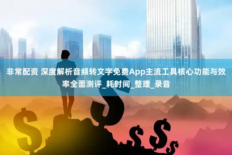 非常配资 深度解析音频转文字免费App主流工具核心功能与效率全面测评_耗时间_整理_录音