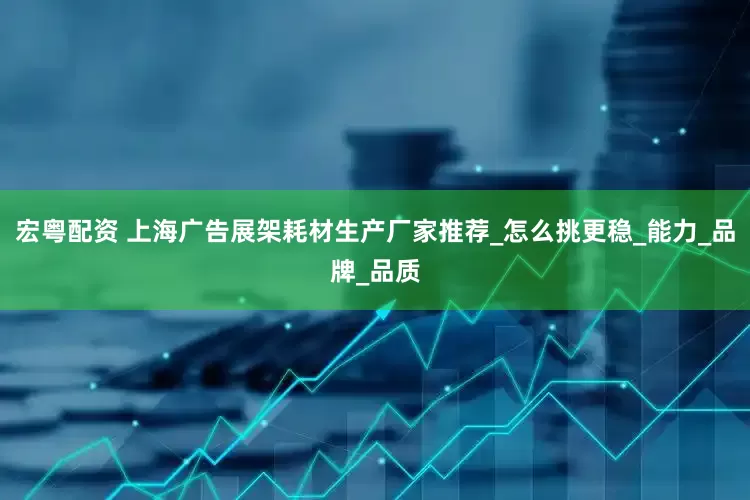 宏粤配资 上海广告展架耗材生产厂家推荐_怎么挑更稳_能力_品牌_品质