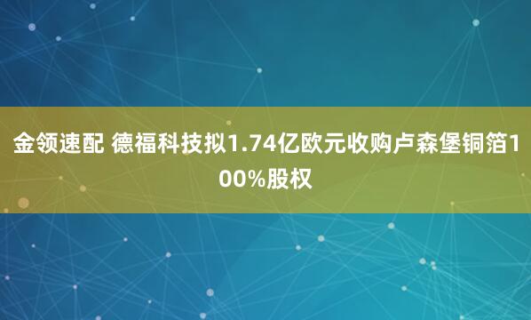 金领速配 德福科技拟1.74亿欧元收购卢森堡铜箔100%股权