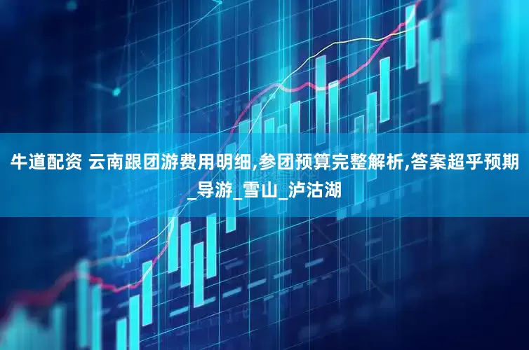 牛道配资 云南跟团游费用明细,参团预算完整解析,答案超乎预期_导游_雪山_泸沽湖