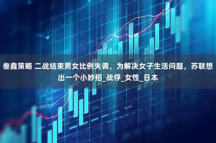 叁鑫策略 二战结束男女比例失调，为解决女子生活问题，苏联想出一个小妙招_战俘_女性_日本