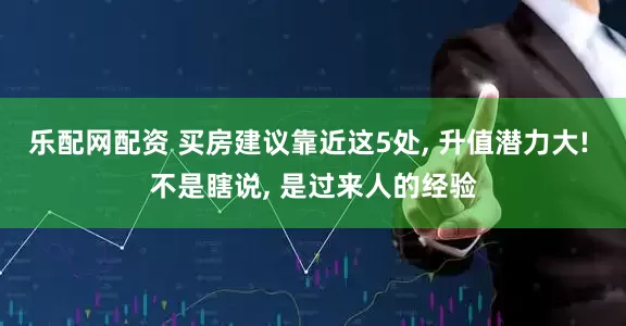 乐配网配资 买房建议靠近这5处, 升值潜力大! 不是瞎说, 是过来人的经验