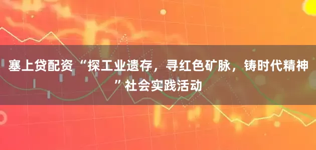 塞上贷配资 “探工业遗存，寻红色矿脉，铸时代精神”社会实践活动