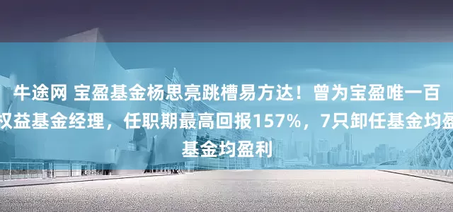 牛途网 宝盈基金杨思亮跳槽易方达！曾为宝盈唯一百亿权益基金经理，任职期最高回报157%，7只卸任基金均盈利