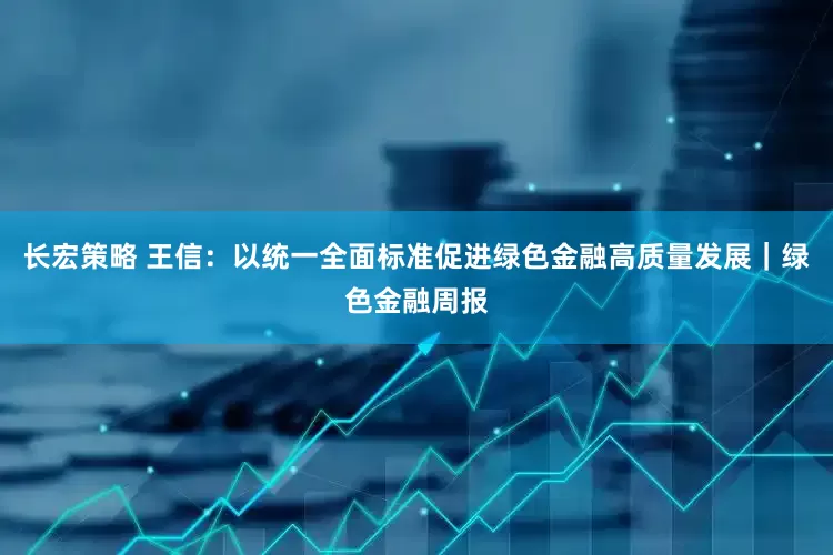 长宏策略 王信：以统一全面标准促进绿色金融高质量发展｜绿色金融周报